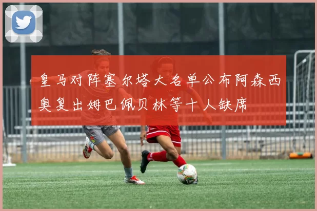 皇马对阵塞尔塔大名单公布阿森西奥复出姆巴佩贝林等十人缺席