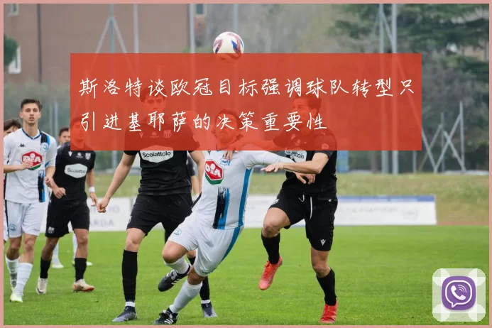 斯洛特谈欧冠目标强调球队转型只引进基耶萨的决策重要性