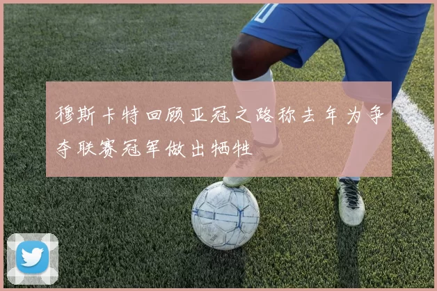 穆斯卡特回顾亚冠之路称去年为争夺联赛冠军做出牺牲