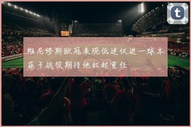 维尼修斯欧冠表现低迷仅进一球本菲卡战役期待他扛起重任