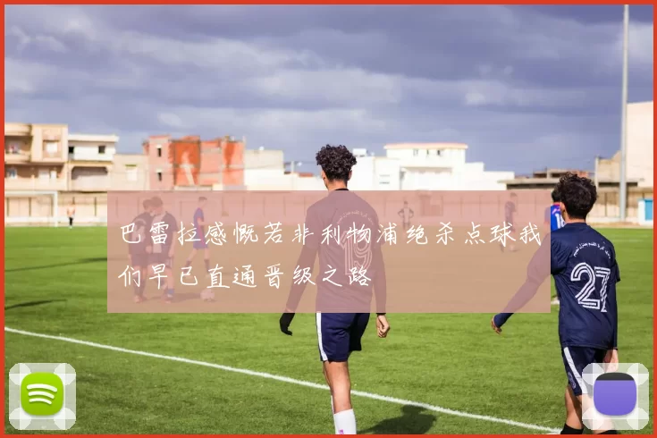 巴雷拉感慨若非利物浦绝杀点球我们早已直通晋级之路