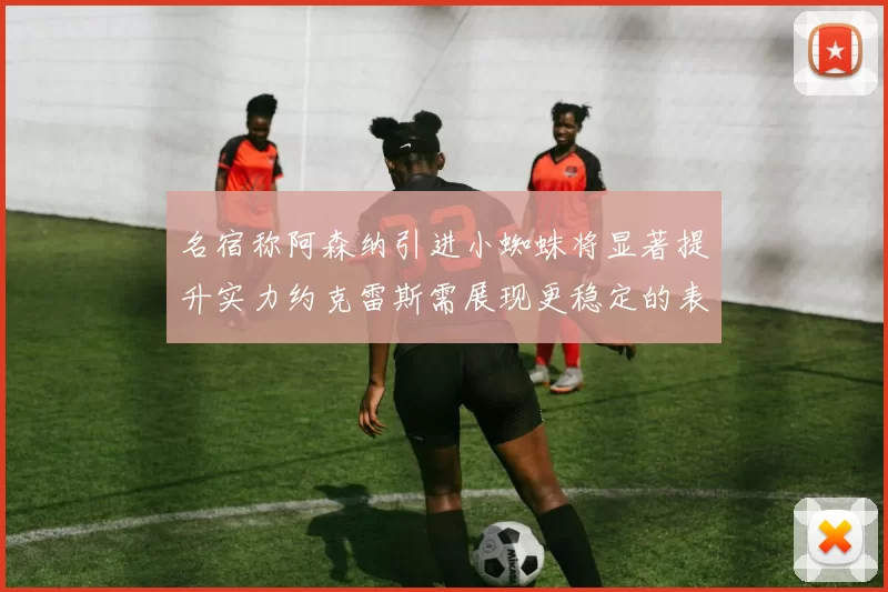 名宿称阿森纳引进小蜘蛛将显著提升实力约克雷斯需展现更稳定的表现