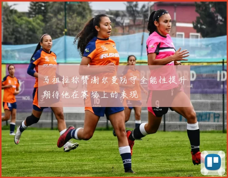 马祖拉称赞谢尔曼防守全能性提升期待他在赛场上的表现