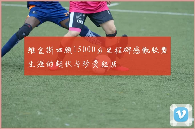 维金斯回顾15000分里程碑感慨联盟生涯的起伏与珍贵经历
