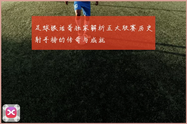 足球狠话哥独家解析五大联赛历史射手榜的传奇与成就