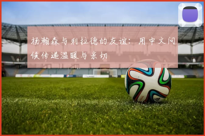 杨瀚森与利拉德的友谊：用中文问候传递温暖与亲切