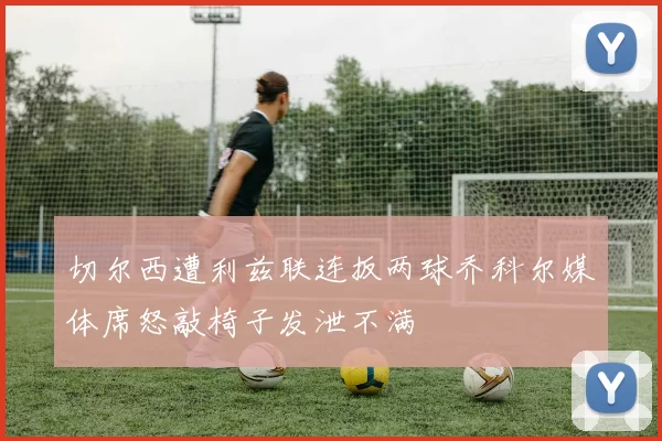 切尔西遭利兹联连扳两球乔科尔媒体席怒敲椅子发泄不满
