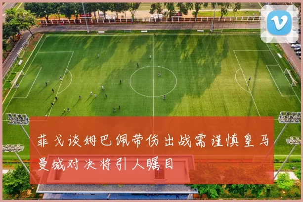 菲戈谈姆巴佩带伤出战需谨慎皇马曼城对决将引人瞩目