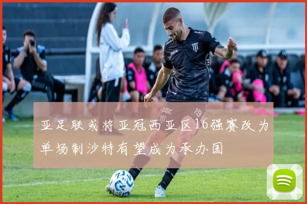 亚足联或将亚冠西亚区16强赛改为单场制沙特有望成为承办国