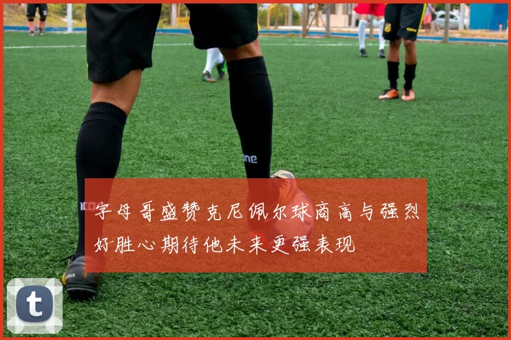字母哥盛赞克尼佩尔球商高与强烈好胜心期待他未来更强表现