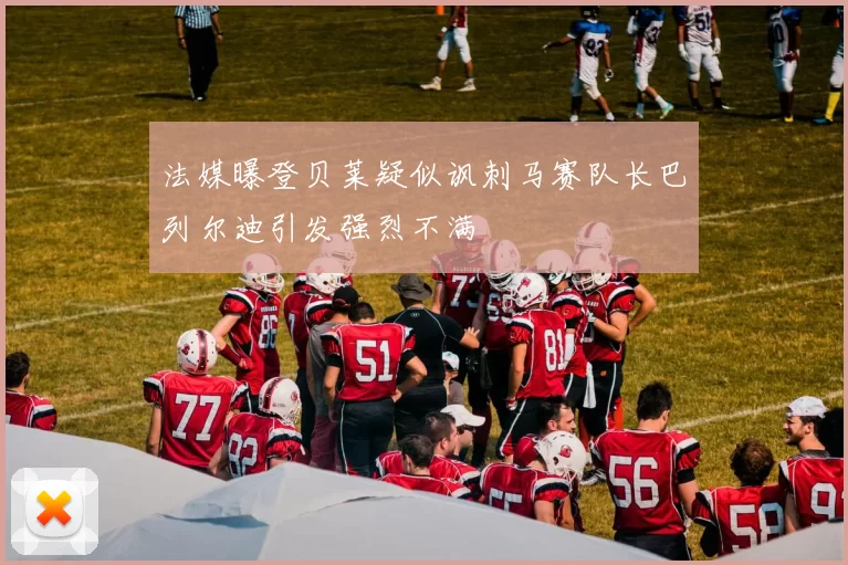 法媒曝登贝莱疑似讽刺马赛队长巴列尔迪引发强烈不满
